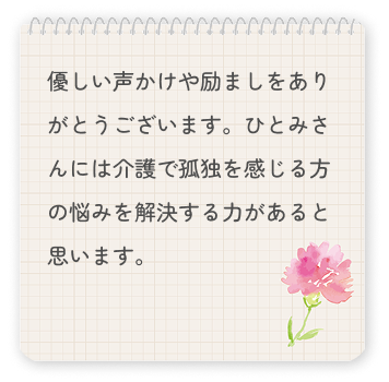 優しい声かけや励ましをありがとうございます。ひとみさんには介護で孤独を感じる方の悩みを解決する力があると思います。
