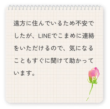 遠方に住んでいるため不安でしたが、LINEでこまめに連絡をいただけるので、気になることもすぐに聞けて助かっています。